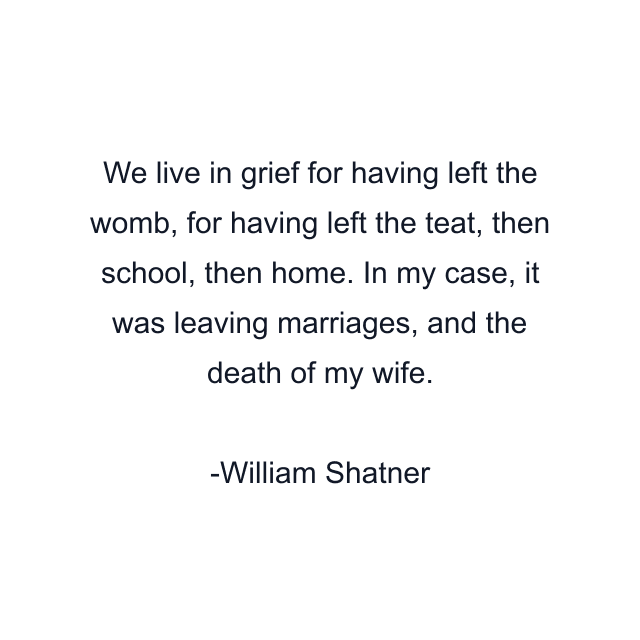 We live in grief for having left the womb, for having left the teat, then school, then home. In my case, it was leaving marriages, and the death of my wife.