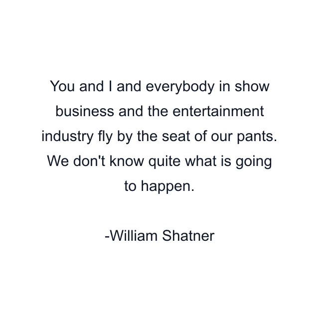 You and I and everybody in show business and the entertainment industry fly by the seat of our pants. We don't know quite what is going to happen.