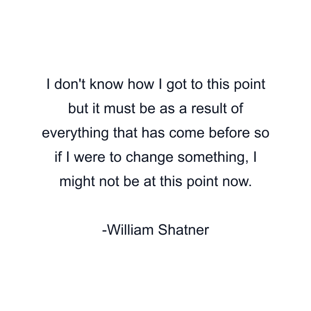 I don't know how I got to this point but it must be as a result of everything that has come before so if I were to change something, I might not be at this point now.