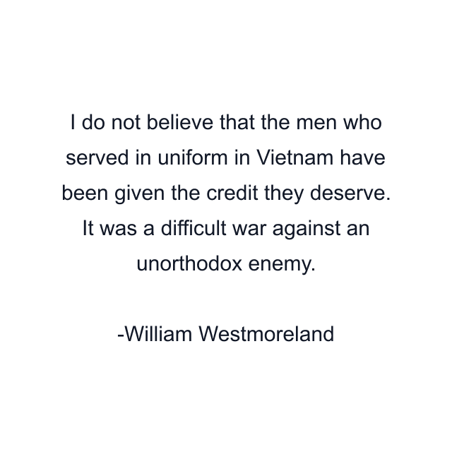 I do not believe that the men who served in uniform in Vietnam have been given the credit they deserve. It was a difficult war against an unorthodox enemy.