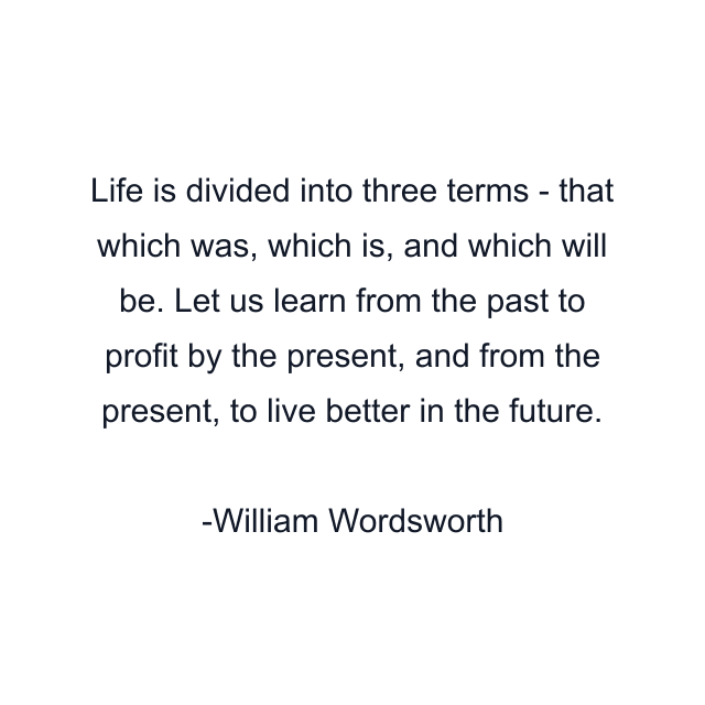 Life is divided into three terms - that which was, which is, and which will be. Let us learn from the past to profit by the present, and from the present, to live better in the future.