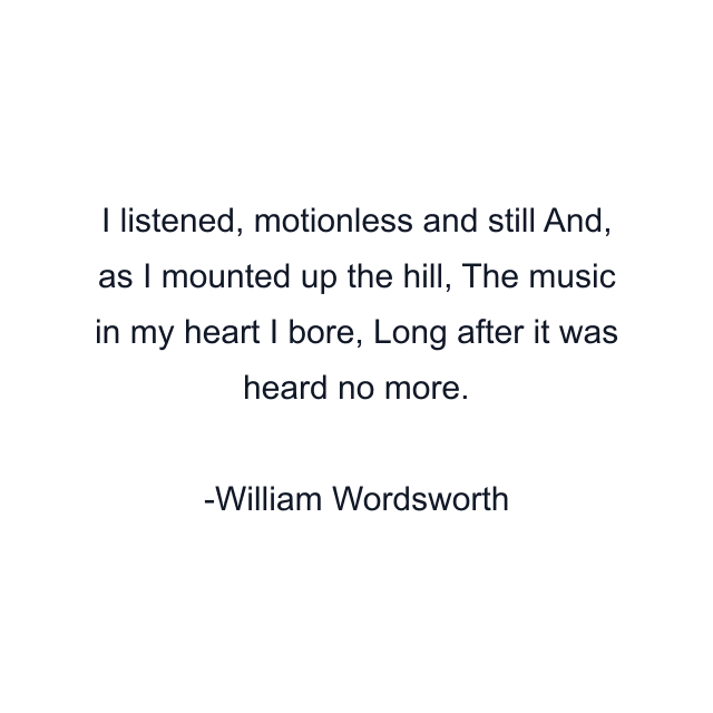 I listened, motionless and still And, as I mounted up the hill, The music in my heart I bore, Long after it was heard no more.