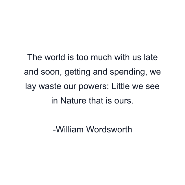 The world is too much with us late and soon, getting and spending, we lay waste our powers: Little we see in Nature that is ours.