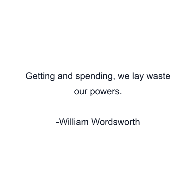 Getting and spending, we lay waste our powers.