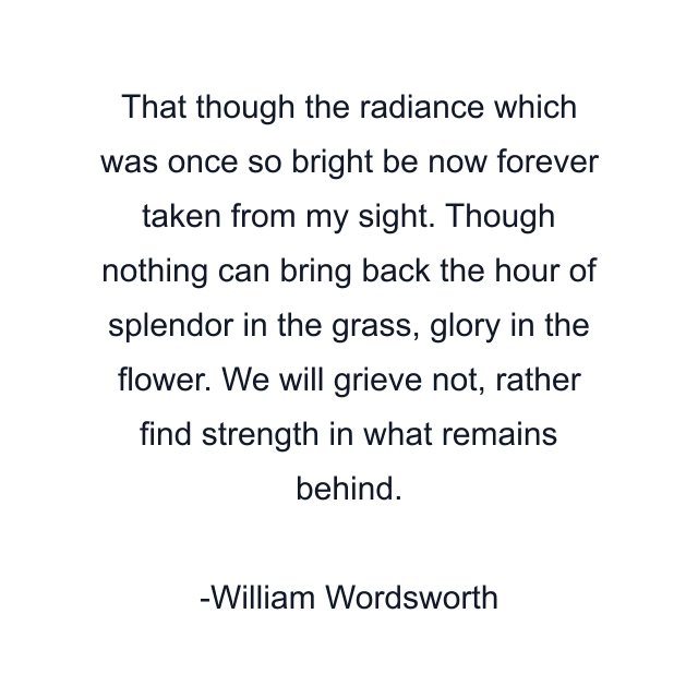 That though the radiance which was once so bright be now forever taken from my sight. Though nothing can bring back the hour of splendor in the grass, glory in the flower. We will grieve not, rather find strength in what remains behind.