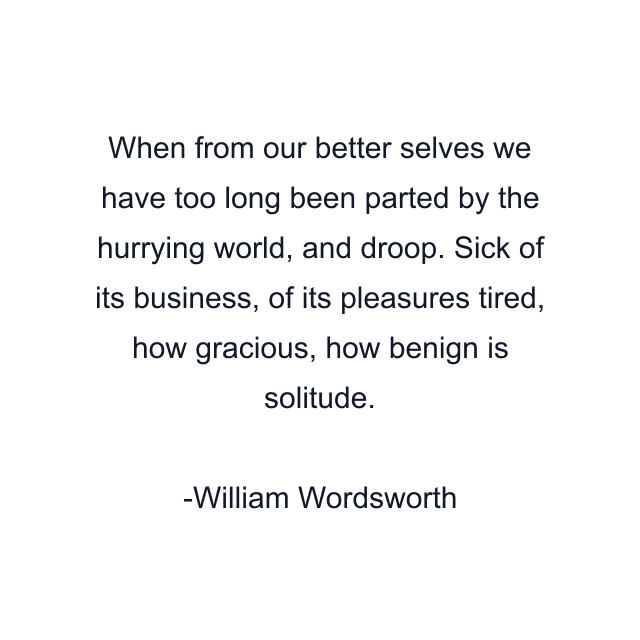 When from our better selves we have too long been parted by the hurrying world, and droop. Sick of its business, of its pleasures tired, how gracious, how benign is solitude.