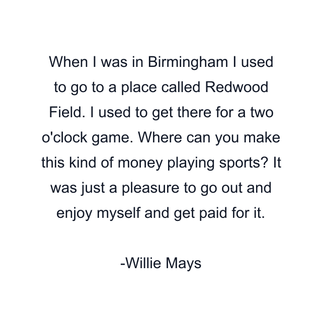 When I was in Birmingham I used to go to a place called Redwood Field. I used to get there for a two o'clock game. Where can you make this kind of money playing sports? It was just a pleasure to go out and enjoy myself and get paid for it.