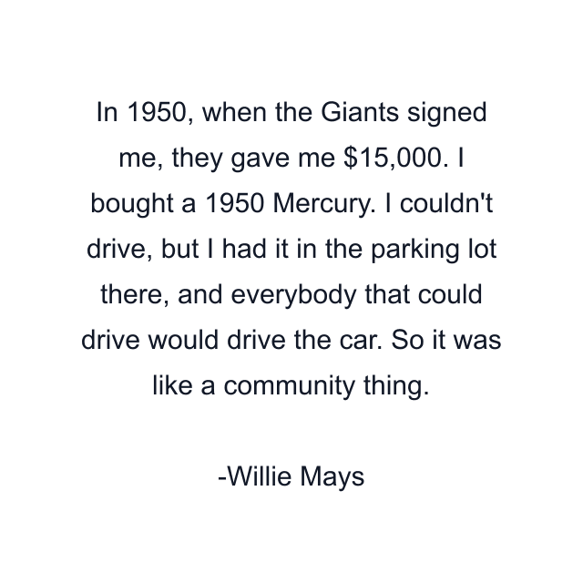 In 1950, when the Giants signed me, they gave me $15,000. I bought a 1950 Mercury. I couldn't drive, but I had it in the parking lot there, and everybody that could drive would drive the car. So it was like a community thing.