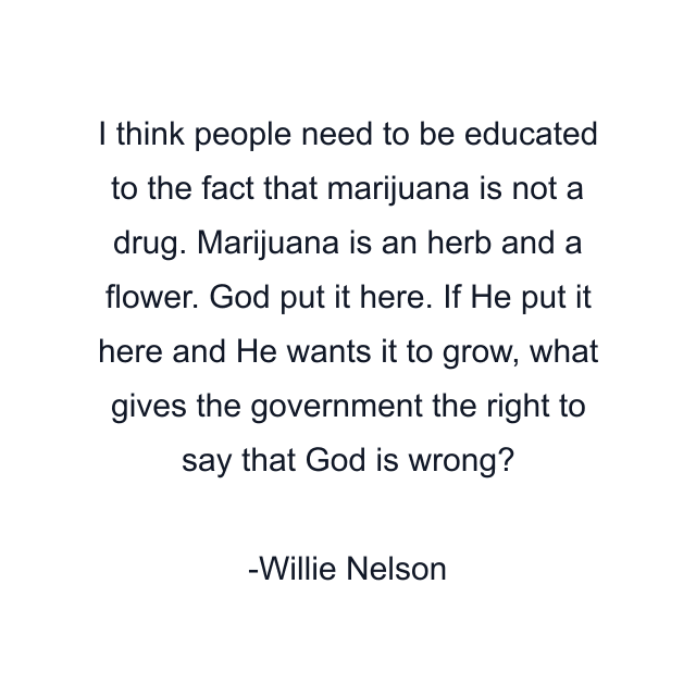 I think people need to be educated to the fact that marijuana is not a drug. Marijuana is an herb and a flower. God put it here. If He put it here and He wants it to grow, what gives the government the right to say that God is wrong?