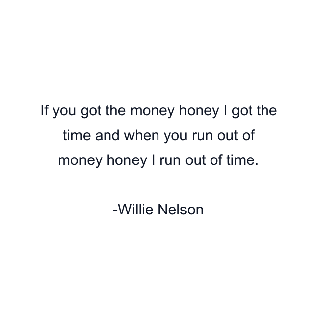 If you got the money honey I got the time and when you run out of money honey I run out of time.