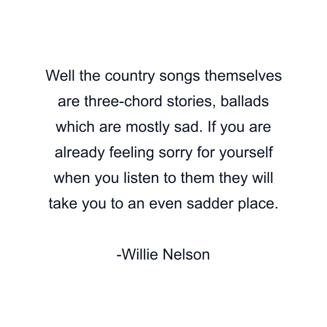 Well the country songs themselves are three-chord stories, ballads which are mostly sad. If you are already feeling sorry for yourself when you listen to them they will take you to an even sadder place.