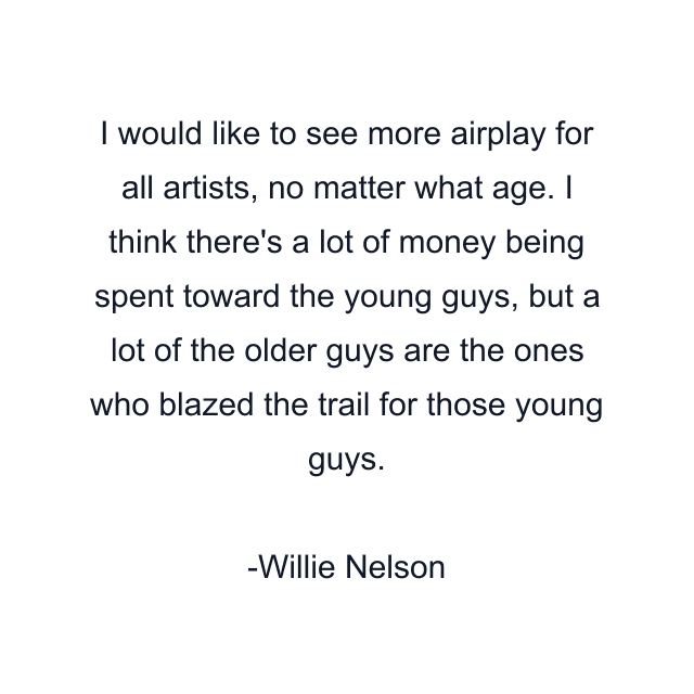 I would like to see more airplay for all artists, no matter what age. I think there's a lot of money being spent toward the young guys, but a lot of the older guys are the ones who blazed the trail for those young guys.