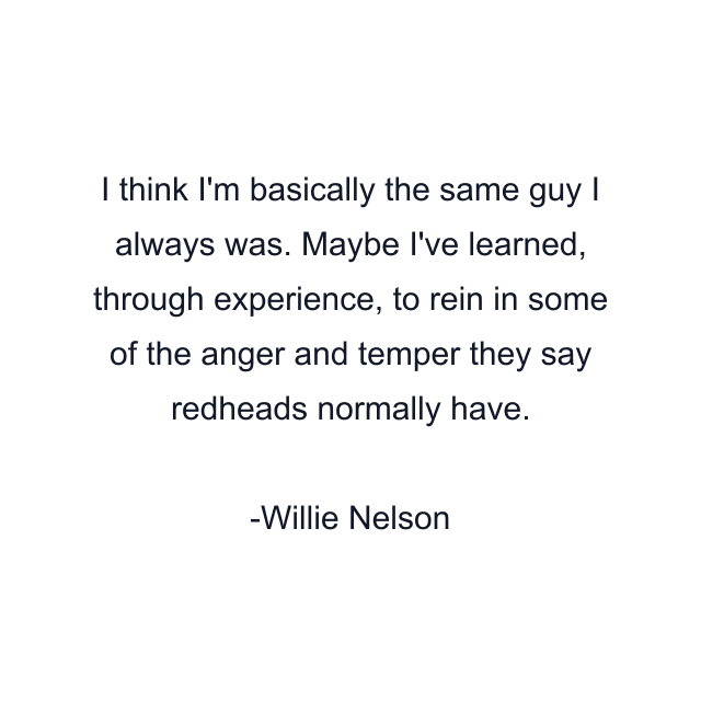 I think I'm basically the same guy I always was. Maybe I've learned, through experience, to rein in some of the anger and temper they say redheads normally have.