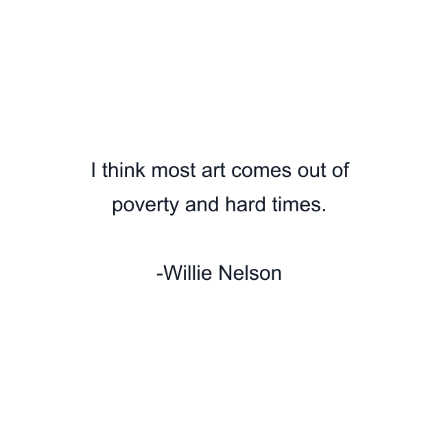 I think most art comes out of poverty and hard times.