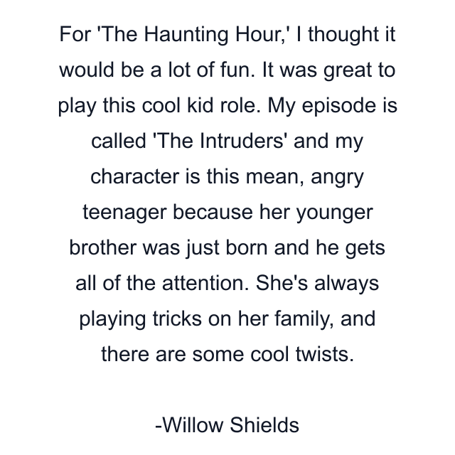 For 'The Haunting Hour,' I thought it would be a lot of fun. It was great to play this cool kid role. My episode is called 'The Intruders' and my character is this mean, angry teenager because her younger brother was just born and he gets all of the attention. She's always playing tricks on her family, and there are some cool twists.