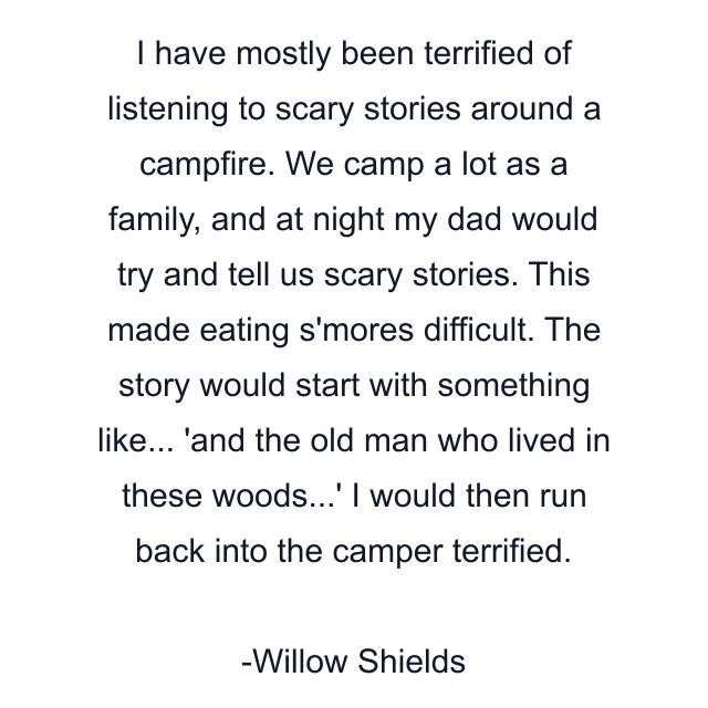 I have mostly been terrified of listening to scary stories around a campfire. We camp a lot as a family, and at night my dad would try and tell us scary stories. This made eating s'mores difficult. The story would start with something like... 'and the old man who lived in these woods...' I would then run back into the camper terrified.