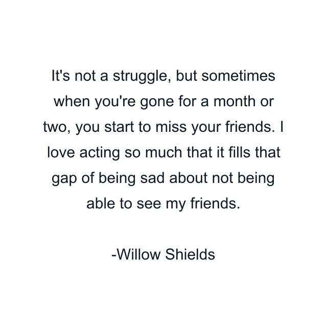 It's not a struggle, but sometimes when you're gone for a month or two, you start to miss your friends. I love acting so much that it fills that gap of being sad about not being able to see my friends.