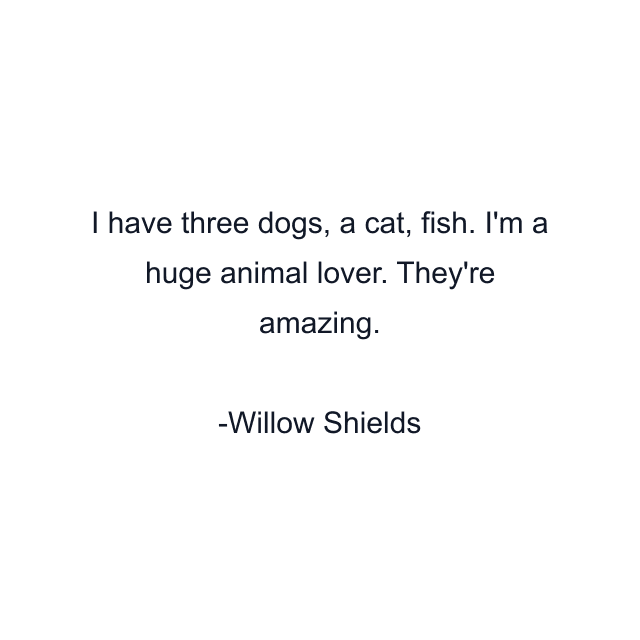 I have three dogs, a cat, fish. I'm a huge animal lover. They're amazing.