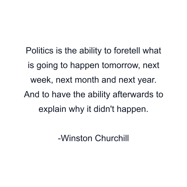 Politics is the ability to foretell what is going to happen tomorrow, next week, next month and next year. And to have the ability afterwards to explain why it didn't happen.