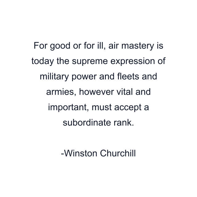 For good or for ill, air mastery is today the supreme expression of military power and fleets and armies, however vital and important, must accept a subordinate rank.