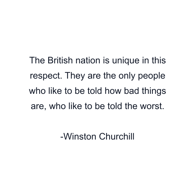 The British nation is unique in this respect. They are the only people who like to be told how bad things are, who like to be told the worst.