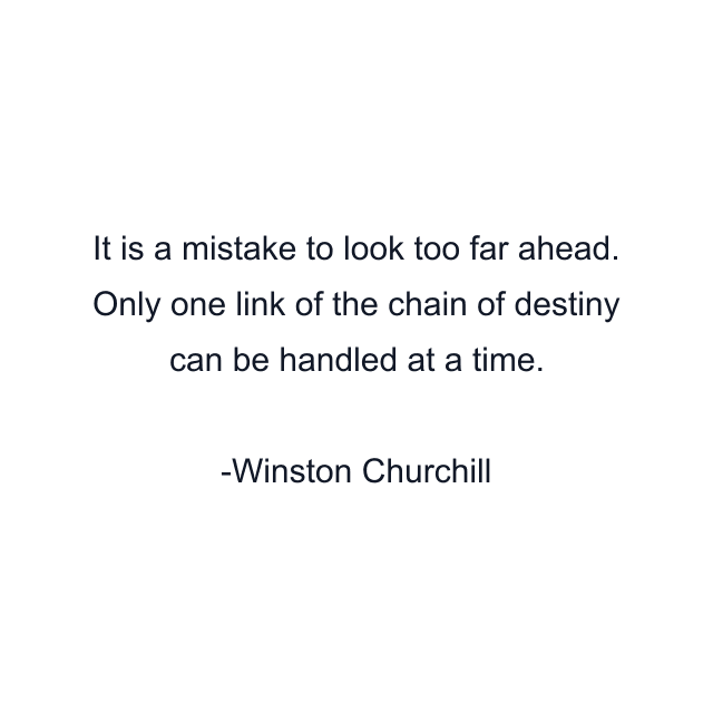 It is a mistake to look too far ahead. Only one link of the chain of destiny can be handled at a time.