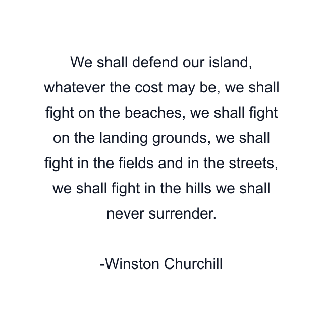 We shall defend our island, whatever the cost may be, we shall fight on the beaches, we shall fight on the landing grounds, we shall fight in the fields and in the streets, we shall fight in the hills we shall never surrender.