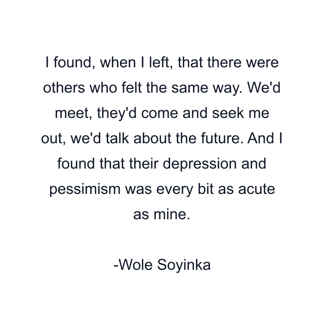 I found, when I left, that there were others who felt the same way. We'd meet, they'd come and seek me out, we'd talk about the future. And I found that their depression and pessimism was every bit as acute as mine.