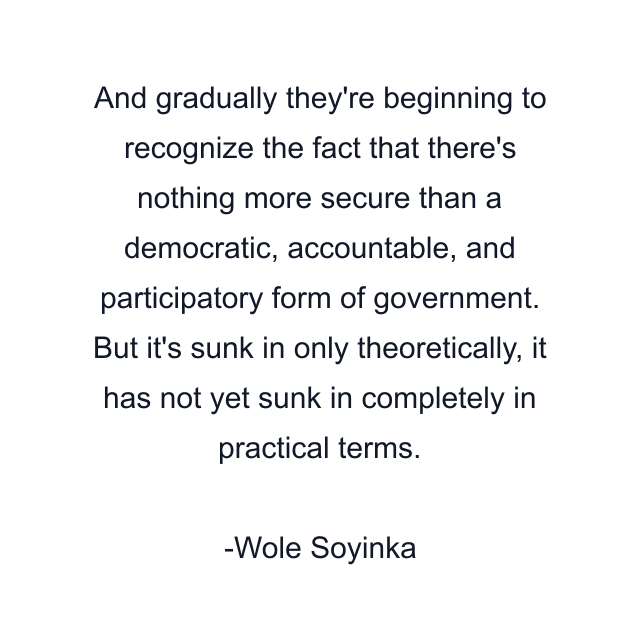 And gradually they're beginning to recognize the fact that there's nothing more secure than a democratic, accountable, and participatory form of government. But it's sunk in only theoretically, it has not yet sunk in completely in practical terms.