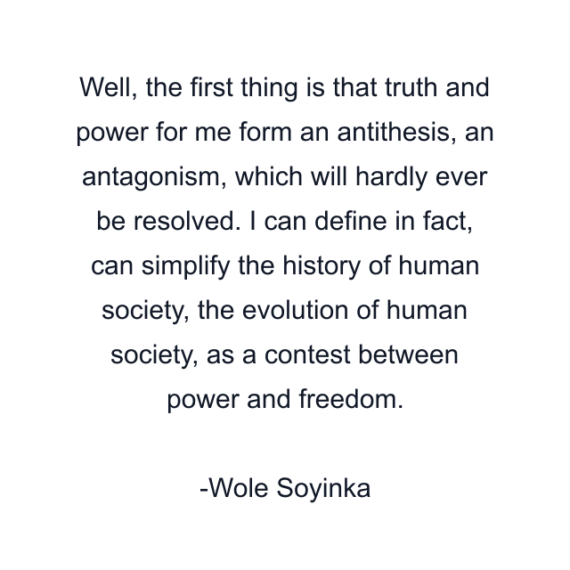 Well, the first thing is that truth and power for me form an antithesis, an antagonism, which will hardly ever be resolved. I can define in fact, can simplify the history of human society, the evolution of human society, as a contest between power and freedom.