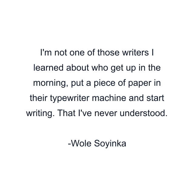 I'm not one of those writers I learned about who get up in the morning, put a piece of paper in their typewriter machine and start writing. That I've never understood.