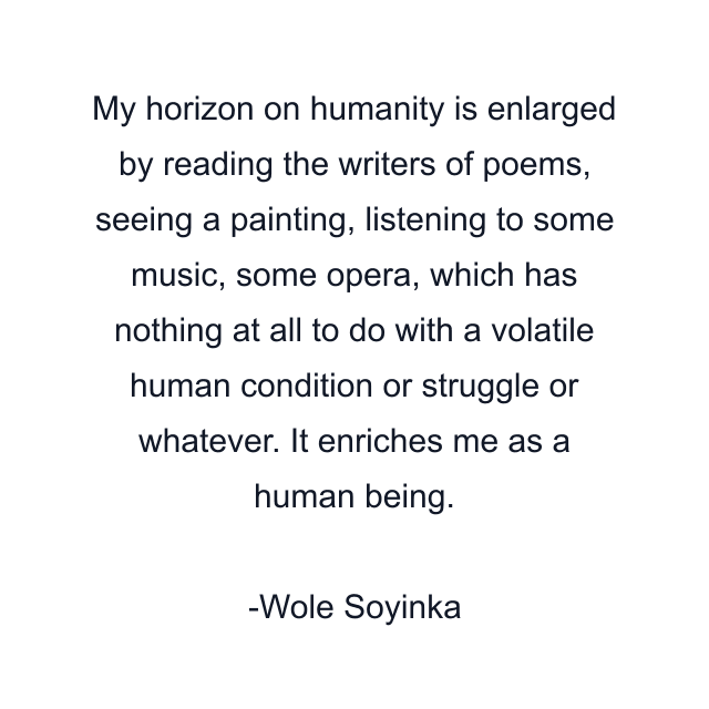 My horizon on humanity is enlarged by reading the writers of poems, seeing a painting, listening to some music, some opera, which has nothing at all to do with a volatile human condition or struggle or whatever. It enriches me as a human being.