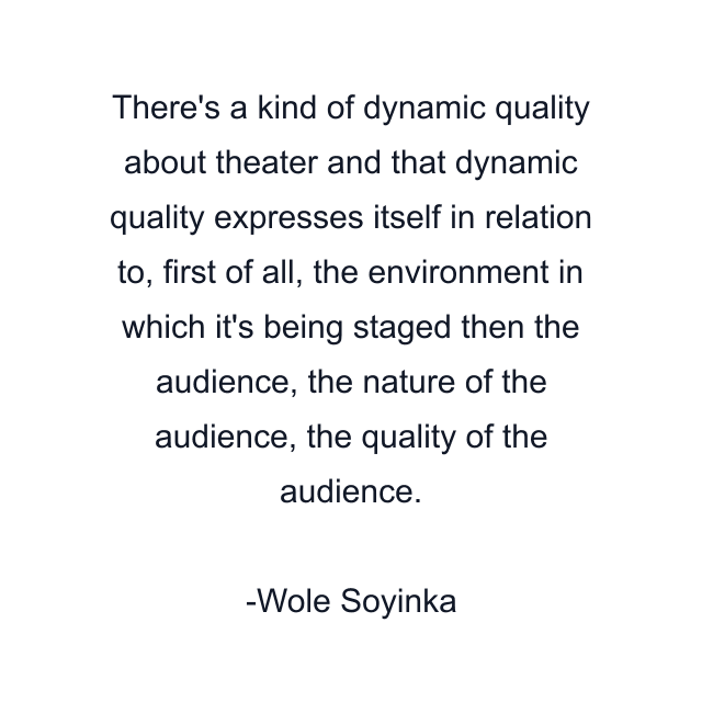 There's a kind of dynamic quality about theater and that dynamic quality expresses itself in relation to, first of all, the environment in which it's being staged then the audience, the nature of the audience, the quality of the audience.