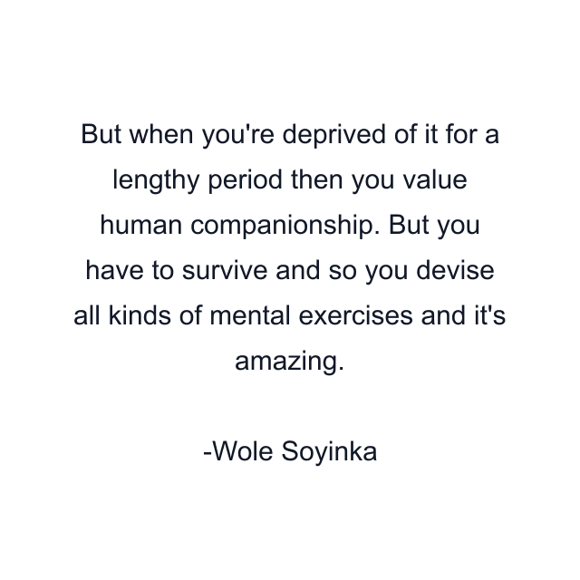 But when you're deprived of it for a lengthy period then you value human companionship. But you have to survive and so you devise all kinds of mental exercises and it's amazing.