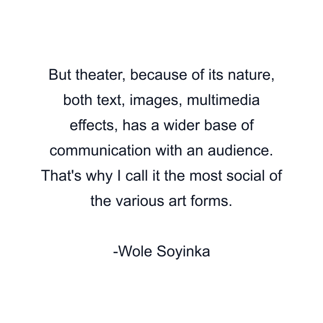 But theater, because of its nature, both text, images, multimedia effects, has a wider base of communication with an audience. That's why I call it the most social of the various art forms.