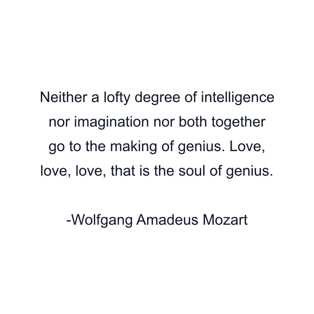 Neither a lofty degree of intelligence nor imagination nor both together go to the making of genius. Love, love, love, that is the soul of genius.