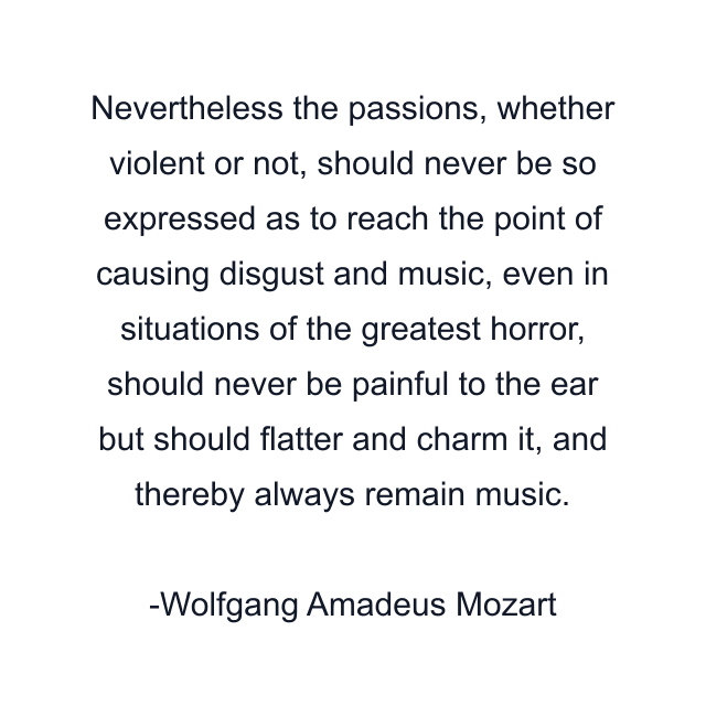 Nevertheless the passions, whether violent or not, should never be so expressed as to reach the point of causing disgust and music, even in situations of the greatest horror, should never be painful to the ear but should flatter and charm it, and thereby always remain music.