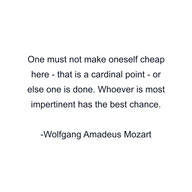 One must not make oneself cheap here - that is a cardinal point - or else one is done. Whoever is most impertinent has the best chance.