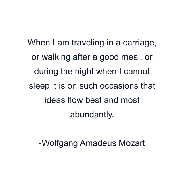 When I am traveling in a carriage, or walking after a good meal, or during the night when I cannot sleep it is on such occasions that ideas flow best and most abundantly.