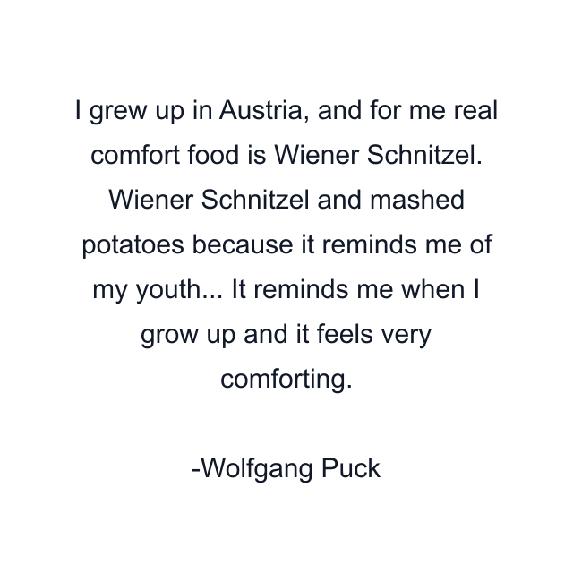 I grew up in Austria, and for me real comfort food is Wiener Schnitzel. Wiener Schnitzel and mashed potatoes because it reminds me of my youth... It reminds me when I grow up and it feels very comforting.