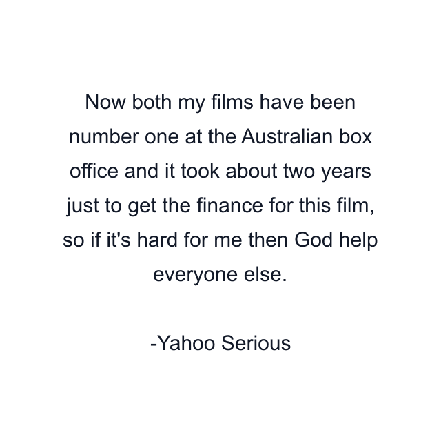 Now both my films have been number one at the Australian box office and it took about two years just to get the finance for this film, so if it's hard for me then God help everyone else.