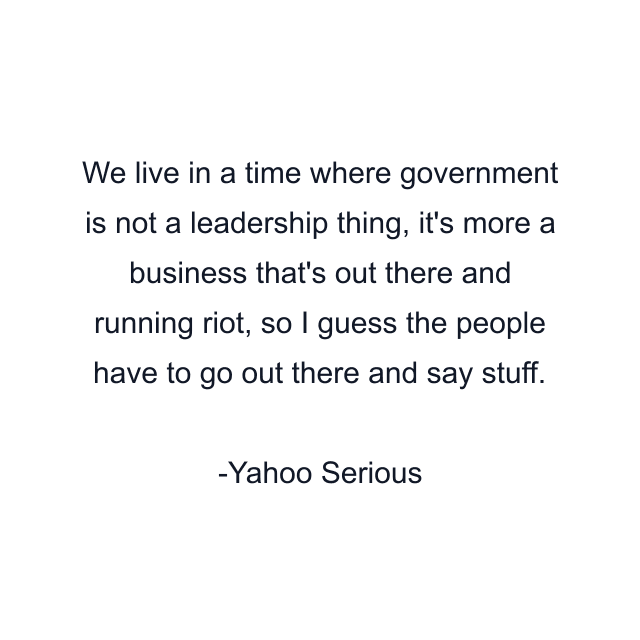 We live in a time where government is not a leadership thing, it's more a business that's out there and running riot, so I guess the people have to go out there and say stuff.