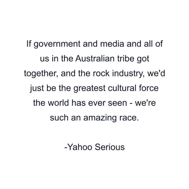 If government and media and all of us in the Australian tribe got together, and the rock industry, we'd just be the greatest cultural force the world has ever seen - we're such an amazing race.