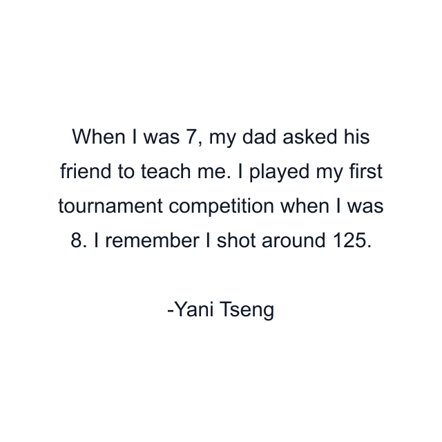 When I was 7, my dad asked his friend to teach me. I played my first tournament competition when I was 8. I remember I shot around 125.