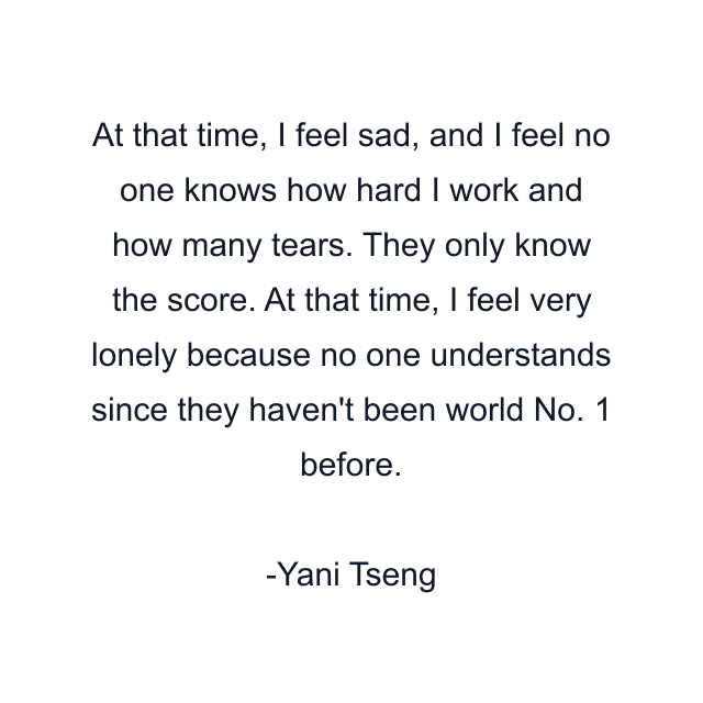 At that time, I feel sad, and I feel no one knows how hard I work and how many tears. They only know the score. At that time, I feel very lonely because no one understands since they haven't been world No. 1 before.