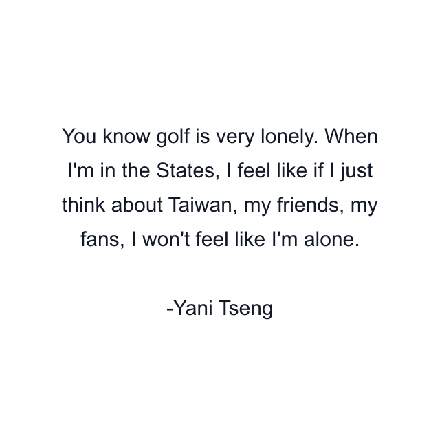 You know golf is very lonely. When I'm in the States, I feel like if I just think about Taiwan, my friends, my fans, I won't feel like I'm alone.