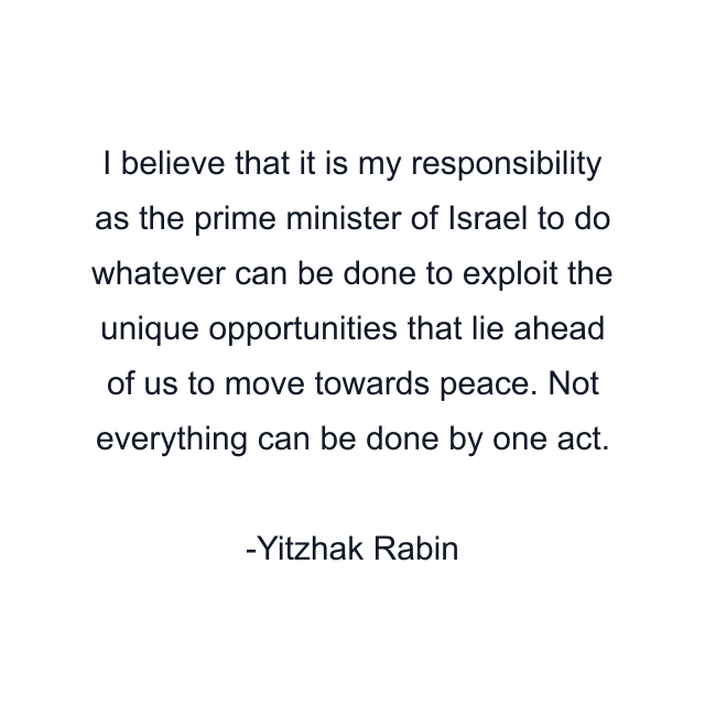 I believe that it is my responsibility as the prime minister of Israel to do whatever can be done to exploit the unique opportunities that lie ahead of us to move towards peace. Not everything can be done by one act.