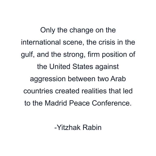 Only the change on the international scene, the crisis in the gulf, and the strong, firm position of the United States against aggression between two Arab countries created realities that led to the Madrid Peace Conference.