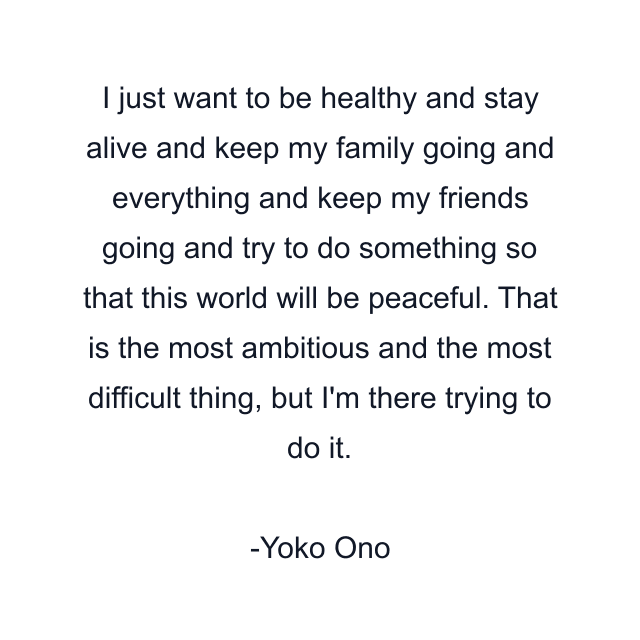 I just want to be healthy and stay alive and keep my family going and everything and keep my friends going and try to do something so that this world will be peaceful. That is the most ambitious and the most difficult thing, but I'm there trying to do it.