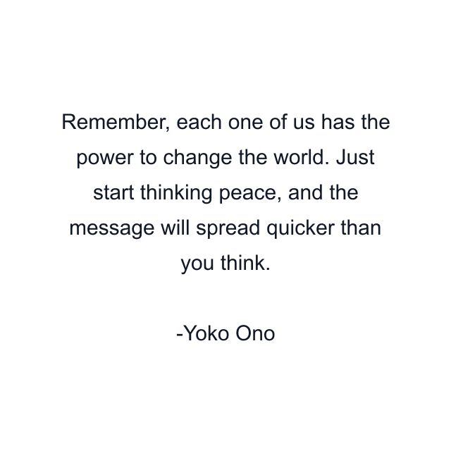 Remember, each one of us has the power to change the world. Just start thinking peace, and the message will spread quicker than you think.